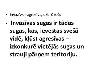 • Invazīvs - agresīvs, uzbrūkošs
•

Invazīvas sugas ir tādas
sugas, kas, ievestas svešā
vidē, kļūst agresīvas –
izkonkurē vietējās sugas un
strauji pārņem teritoriju.

 