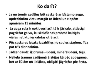 Ko darīt?
• Ja nu tomēr gadījies būt saskarē ar bīstamo augu,
apdedzināto vietu mazgāt ar ūdeni un ziepēm
apmēram 15 minūtes.
• Ja auga sula ir nokļuvusi acī, tā ir jāskalo, attiecīgi
pagriežot galvu, lai skalošanas procesā kaitīgās
vielas netiktu ieskalotas otrā acī.
• Pēc saskares iesaka izvairīties no saules stariem, līdz
pat trīs diennaktīm.
• Jādzer daudz šķidruma - ūdeni, minerālūdeni, tēju.
• Nelielu traumu gadījumā ārstējas kā pēc apdeguma,
bet ar čūlām un lielākos, obligāti jāgriežas pie ārsta.

 