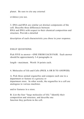 planet. Be sure to cite any external
evidence you use.
3. DNA and RNA are similar yet distinct components of the
cell. Describe three differences between
RNA and DNA with respect to their chemical composition and
structure. Provide a detailed
description of each characteristic you chose in your response.
ESSAY QUESTIONS:
Pick FIVE to answer—ONE FROM EACH PAIR. Each answer
should be approximately 3-4 paragraphs in
length—maximum. Worth 14 points each.
4. Molecules of life and Cells (PICK A OR B TO ANSWER)
A. Pick three animal organelles and compare each one to a
department or feature in a grocery or
department store. In other words, the organelles in a cell are
analogous to various machines
and/or features in a store.
B. List the four “large molecules of life.” Identify their
composition and structure, and describe one
function they perform in the cell.
 