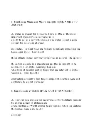5. Combining Micro and Macro concepts (PICK A OR B TO
ANSWER)
A. Water is crucial for life as we know it. One of the most
important characteristics of water is its
ability to act as a solvent. Explain why water is such a good
solvent for polar and charged
molecules. In what ways are humans negatively impacting the
hydrologic cycle—how might
these effects impact solvency properties in nature? Be specific.
B. Carbon dioxide is a greenhouse gas that is thought to be
responsible for global warming. Explain
what type of bond(s) carbon forms that are relevant to global
warming. How does the
destruction of Earth’s rain forests impact the carbon cycle and
contribute to global warming?
6. Genetics and evolution (PICK A OR B TO ANSWER)
A. How can you explain the occurrence of birth defects (caused
by altered genes) in children and
grandchildren of WWII atomic bomb victims, when the victims
themselves were only mildly
affected?
 