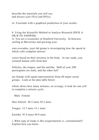 describe the materials you will use,
and dissect your IV(s) and DV(s).
iii. Conclude with a graphical prediction of your results.
8. Using the Scientific Method to Analyze Research (PICK A
OR B TO ANSWER)
A. You are a researcher at Stanford University. In between
surfing at Mavericks and growing your
own avocados, your lab group is investigating how the speed at
which cells complete mitosis
varies based on their location in the body. In one study, you
isolated human cells from hair
follicles, the tongue, and the earlobe. Half of your 200
participants are male, and the other half
are female with equal representation from all major racial
groups. Look at the data table below
which shows how many minutes, on average, it took for one cell
to complete a mitosis cycle.
Male Female
Hair follicle 48.2 mins 29.2 mins
Tongue 12.7 mins 13.1 mins
Earlobe 97.4 mins 94.9 mins
i. What type of study is this (experimental vs. correlational)?
Explain how you know.
 