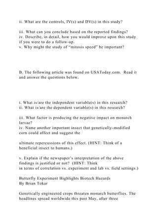 ii. What are the controls, IV(s) and DV(s) in this study?
iii. What can you conclude based on the reported findings?
iv. Describe, in detail, how you would improve upon this study
if you were to do a follow-up.
v. Why might the study of “mitosis speed” be important?
B. The following article was found on USAToday.com. Read it
and answer the questions below.
i. What is/are the independent variable(s) in this research?
ii. What is/are the dependent variable(s) in this research?
iii. What factor is producing the negative impact on monarch
larvae?
iv. Name another important insect that genetically-modified
corn could affect and suggest the
ultimate repercussions of this effect. (HINT: Think of a
beneficial insect to humans.)
v. Explain if the newspaper’s interpretation of the above
findings is justified or not? (HINT: Think
in terms of correlation vs. experiment and lab vs. field settings.)
Butterfly Experiment Highlights Biotech Hazards
By Brian Tokar
Genetically engineered crops threaten monarch butterflies. The
headlines spread worldwide this past May, after three
 