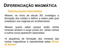 CRISTALIZAÇÃO FRACIONADA
•Bowen, no início do século XX, investigou a
formação dos cristais e definiu a ordem pela qual
cristalizam nos magmas em arrefecimento.
•Bowen queria saber porque razão certos
minerais tendem a surgir juntos em certas rochas
e outros nunca aparecem associados.
•A sequência de formação dos minerais das
rochas magmáticas é representada pelas Séries
de Bowen.
DIFERENCIAÇÃO MAGMÁTICA
 