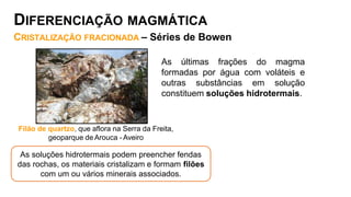 As últimas frações do magma
formadas por água com voláteis e
outras substâncias em solução
constituem soluções hidrotermais.
Filão de quartzo, que aflora na Serra da Freita,
geoparque deArouca - Aveiro
As soluções hidrotermais podem preencher fendas
das rochas, os materiais cristalizam e formam filões
com um ou vários minerais associados.
DIFERENCIAÇÃO MAGMÁTICA
CRISTALIZAÇÃO FRACIONADA – Séries de Bowen
 