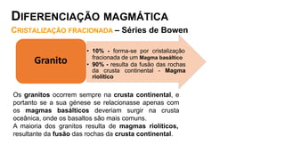 Os granitos ocorrem sempre na crusta continental, e
portanto se a sua génese se relacionasse apenas com
os magmas basálticos deveriam surgir na crusta
oceânica, onde os basaltos são mais comuns.
A maioria dos granitos resulta de magmas riolíticos,
resultante da fusão das rochas da crusta continental.
• 10% - forma-se por cristalização
fracionada de um Magma basáltico
• 90% - resulta da fusão das rochas
da crusta continental - Magma
riolítico
Granito
DIFERENCIAÇÃO MAGMÁTICA
CRISTALIZAÇÃO FRACIONADA – Séries de Bowen
 