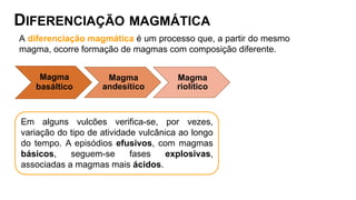 DIFERENCIAÇÃO MAGMÁTICA
A diferenciação magmática é um processo que, a partir do mesmo
magma, ocorre formação de magmas com composição diferente.
Magma
basáltico
Magma
andesítico
Magma
riolítico
Em alguns vulcões verifica-se, por vezes,
variação do tipo de atividade vulcânica ao longo
do tempo. A episódios efusivos, com magmas
básicos, seguem-se fases explosivas,
associadas a magmas mais ácidos.
 