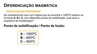 CRISTALIZAÇÃO FRACIONADA
Se considerarmos que num magma que se encontre a 1200ºC existem os
minerais A, B e C, com diferentes pontos de solidificação, qual seria a
sequência de cristalização?
Ponto de solidificação / Ponto de fusão:
A – 1000ºC
B – 800ºC
C – 950ºC
DIFERENCIAÇÃO MAGMÁTICA
 