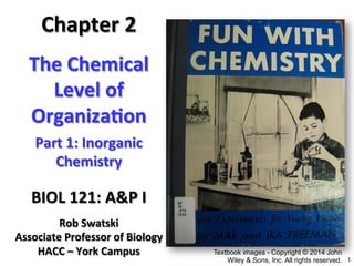 1	
  
The	
  Chemical	
  
Level	
  of	
  
Organiza4on	
  	
  
BIOL	
  121:	
  A&P	
  I	
  
Chapter	
  2
Rob	
  Swatski	
  
Associate	
  Professor	
  of	
  Biology	
  
HACC	
  –	
  York	
  Campus	
  
Part	
  1:	
  Inorganic	
  
Chemistry	
  
Textbook images - Copyright © 2014 John
Wiley & Sons, Inc. All rights reserved.
 