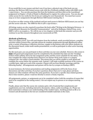 Revision date: 8/22/16 6
If you would like to save money and don't care if you have a physical copy of the book you can
purchase the McGraw Hill Connect access code with the eTextbook available online with ISBN #978-
1-259-67009-1. You can also purchase this from the bookstore and then click on the LearnSmart
assignment in Chapter 1 (Units of Study) in Blackboard to register for online access. You can also get
online access for two weeks for free if you are waiting for your financial aid. You must have access
asap as we have assignments through McGraw Hill Connect starting Day 1!
If you have an older version of the textbook and just need access to McGraw Hill Connect you can buy
just the access code also. The ISBN for this is 978-1-259-67009-1 .
All biology majors are also required to purchase the book called "Writing in the Biological Sciences: A
Comprehensive Resource for Scientific Communication" 2nd ed by Hofmann, Oxford Press, 2016.
ISBN # 978-0-19-024560-3. We will do one or two chapters in this book this semester and you will
continue to use this resource throughout your coursework at CWI.
Methods of Delivery
This is an online course. You will read chapters from the textbook, watch recorded lectures, complete
activities within Connect Plus, and take quizzes & complete assignments through Blackboard online,
write a variety of learning or reflection exercises, engage in discussions with your fellow students via
the discussion board, create multi-media presentations, as well as participate in other active learning
opportunities.
For the most part, you can participate in these activities on your own schedule. However, this course is
NOT self-paced and assignments must be completed by the scheduled due date (see the “Grading”
section of this syllabus above for late assignment policy and the course schedule for due dates). You
may complete the online activities from wherever you choose─from work, home or a campus
computer lab—but within a fixed schedule. This means that you will be unable to work ahead and
complete the course before the semester ends. Instead, I will make available portions of the course on
a weekly basis, right up to end of the semester. Classes will run from Monday mornings until the
following Sunday.. All assignments and quizzes will be due by 9:00pm on Sundays (MST).
In most instances, the lecture presentations and reading assignments will be the focus of our
discussions and other activities. If you have questions about what you’ve read, please ask them;
chances are other students will have the same questions. If you have a specific class related question
that is time sensitive, please e-mail me directly to ensure a timely response.
All assignments, quizzes, or assignments are to be completed online (with the exception of exams that
need to be completed at the testing center). I do not require any in-person or on-campus meeting
times.
Finally, please note that the course site contains quite a bit of material that complements and
supplements your text, including interactive documents, videos, audio recordings, etc. Please use
these materials to enhance your understanding of the module topics. Anything posted on Bb or in
Connect and all materials in the text are considered testable materials on the exam.
 