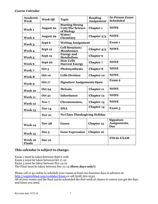 Revision date: 8/22/16 7
Course Calendar
Academic
Week
Week Of: Topic
Reading
Assignment
In-Person Exam
Scheduled
Week 1
August 22
Starting Strong
Unit/The Science
of Biology
Chapter 1 NONE
Week 2
August 29
Water/
Chemistry
Chapter 2/3 NONE
Week 3
Sept 6 Writing Assignment Exam 1
Week 4
Sept 12
Cell Structure/
Membranes
Chapter 4/5 NONE
Week 5
Sept 19
Energy and
Metabolism
Chapter 6
Week 6
Sept 26
How Cells
Harvest Energy
Chapter 7 NONE
Week 7
Oct 3 Photosynthesis Chapter 8 NONE
Week 8
Oct 10 Cells Division Chapter 10 NONE
Week 9
Oct 17 Signature Assignments Open
Exam 2
Week 10
Oct 24 Meiosis Chapter 11 NONE
Week 11
Oct 31 Inheritance Chapter 12 NONE
Week 12
Nov 7 Chromosomes, Chapter 13 NONE
Week 13
Nov 14 DNA
Chapter 14 Exam 3
Nov 21 No Class Thanksgiving Holiday
Week 14
Nov 28 Genes Chapter 15
Signature
Assignments.
Due
Week 15
Dec 5 Gene Expression Chapter 16
Week 16
Finals
Dec 12
FINAL EXAM
This calendar is subject to change.
Exam 1 must be taken between Sept 6-10th
Exam 2 must be taken between Oct 17-22
Exam 3 must be taken between Nov 14-19
The Final must be taken between Dec 12-14 (three days only!)
Please call or go online to schedule your exams at least two business days in advance at:
http://registerblast.com/cwidaho/Exam or call (208) 562-2542.
All of your exams and the final can be scheduled the first week of classes to ensure you get the days
and times you need.
 