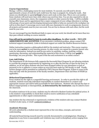 Revision date: 8/22/16 8
Course Expectations
Biology 1 will be a challenging course for most students. To succeed, you will need to devote
approximately 3 hours of work for each credit hour the class is assigned. So, doing the math… that
means you should plan to spend at least 9 hours each week on this class. This is not a set number.
Some students will need more time while others may need less time. You are also expected to rely on
yourself, your classmates, tutors, the companion website or other sources for help. I will be available
during office hours and by appointment but a major component of your college education is working
with groups of your peers and developing interpersonal skills to help you succeed in the workplace (as
well as in this class!). I encourage you to work with your classmates to work on assignments, however
all projects and journals must be your own work. You are free to discuss with each other, but the work
must be your own.
You are encouraged log into blackboard daily to space out your work, but should not let more than two
days pass without working on course material.
You will not be permitted to turn in work after deadlines. In other words – NO LATE
ASSIGNMENTS ARE ACCEPTED. If you encounter a technical problem, please contact CWI
technical support immediately. Links to technical support are under the Student Resources button.
Online instruction requires a philosophical shift for the student and instructor. This course requires
you to be more active in your learning process. In other words, you cannot be a passive learner who
waits for information. Instead you must be pro-active in watching, reading, studying, writing,
questioning, discussing, and understanding the material of this course. I will be your guide to
knowledge, not your provider. This is part of the fun and excitement in an online course!!
Late Add Policy
The Department of Life Sciences fully supports the Successful Start Program by not allowing students
to override the program requirements by registering on or after the first day of class for the term. In
addition, we do not allow students who have been dropped (either for non-attendance or lack of
payment) to be re-added to a course unless an error has been made by CWI faculty or staff. Finally,
section changes will be permitted as outlined by CWI’s Success Start Program, if there is room in the
class and only with the permission of the faculty member, Department Chair and Dean of STEM (as
applicable).
Behavioral Expectations:
Every student has the right to a respectful learning environment. In order to provide this right to all
students, students must take individual responsibility to conduct themselves in a mature and
appropriate manner and will be held accountable for their behavior. Students who disrupt the class or
behave inappropriately or disrespectfully, as determined by the instructor, may be asked to leave
the classroom.
If conduct continues to be an issue, students may be referred to Student Conduct for judicial action. It
is the student’s responsibility to check their email to receive notification of any scheduled
appointments or other urgent communications.
Any student who has witnessed or experienced a violation of the student code may contact Student
Conduct at 562-2305, or email: conduct@cwidaho.cc
Academic Honesty:
All work submitted by a student must represent his or her own ideas, concepts, and current
understanding.
All material found during research must be correctly documented to avoid plagiarism. Cheating or
plagiarism in any form is unacceptable and violations may result in disciplinary action ranging from
 