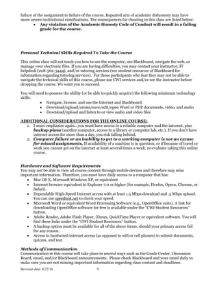 Revision date: 8/22/16 9
failure of the assignment to failure of the course. Repeated acts of academic dishonesty may have
more severe institutional ramifications. The consequences for cheating in this class are listed below:
 Any violation of the Academic Honesty Code of Conduct will result in a failing
grade for the course.
Personal Technical Skills Required To Take the Course
This online class will not teach you how to use the computer, use Blackboard, navigate the web, or
manage your electronic files. If you are having difficulties, you may contact your instructor, IT
helpdesk (208-562-3444), and/or tutoring services (see student resources of Blackboard for
information regarding tutoring services). For those participants who fear they may not be able to
navigate the technical skills of this course, please use CWI services and/or see the instructor before
dropping the course. We want you to succeed.
You will need to possess the ability (or be able to quickly acquire) the following minimum technology
skills:
 Navigate, browse, and use the Internet and Blackboard.
 Download/upload/create/save/edit/open Word or PDF documents, video, and audio
 Download/upload and listen to or view audio and video files
ADDITIONAL CONSIDERATIONS FOR THE ONLINE COURSE:
1. I must emphasize again…you must have access to a reliable computer and the internet, plus
backup plans (another computer, access to a library or computer lab, etc.). If you don’t have
internet access for more than a day, you risk falling behind.
2. Computer failure or an inability to get to a working computer is not an excuse
for missed assignments. If availability of a machine is in question, or if because of travel or
work you cannot get on the internet at least several times a week, re-evaluate taking this online
course.
Hardware and Software Requirements
You may not be able to view all course content through mobile devices and therefore may miss
important information. Therefore, you must have daily access to a computer that has:
 Mac OS X, Microsoft Windows XP, or equivalent
 Internet browser equivalent to Explorer 7.0 or higher (for example, Firefox, Opera, Chrome, or
Safari).
 Dependable High-Speed Internet access with at least 1.5 Mbps download and .5 Mbps upload.
You can use speedtest.net to check your speed.
 Microsoft Word or equivalent Word Processing Software (e.g., OpenOffice suite). A link for
downloading OpenOffice software for free is available under the “CWI Student Resources”
button.
 Adobe Reader, Adobe Flash Player, iTunes, QuickTime Player or equivalent software. You will
find these links under the “CWI Student Resources” button.
 A backup option must be available for all of the above items, should your primary access fail
for any reason.
 Access to hardwired internet access (as opposed to wifi or cell phones) to submit documents,
quizzes, and test.
Methods of Communication
Communication in this course will take place in several ways such as the Grade Center, Discussion
Board, email, and/or Blackboard announcements. Please check Blackboard and your email daily to
make sure you are not missing important information regarding class content and deadlines.
 