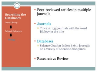 Searching the Databases Cook Library Subject Gateways Biology Peer-reviewed articles in multiple journals Journals Towson: 235 journals with the word Biology in the title Databases Science Citation Index: 6,650 journals on a variety of scientific disciplines Research vs Review 
