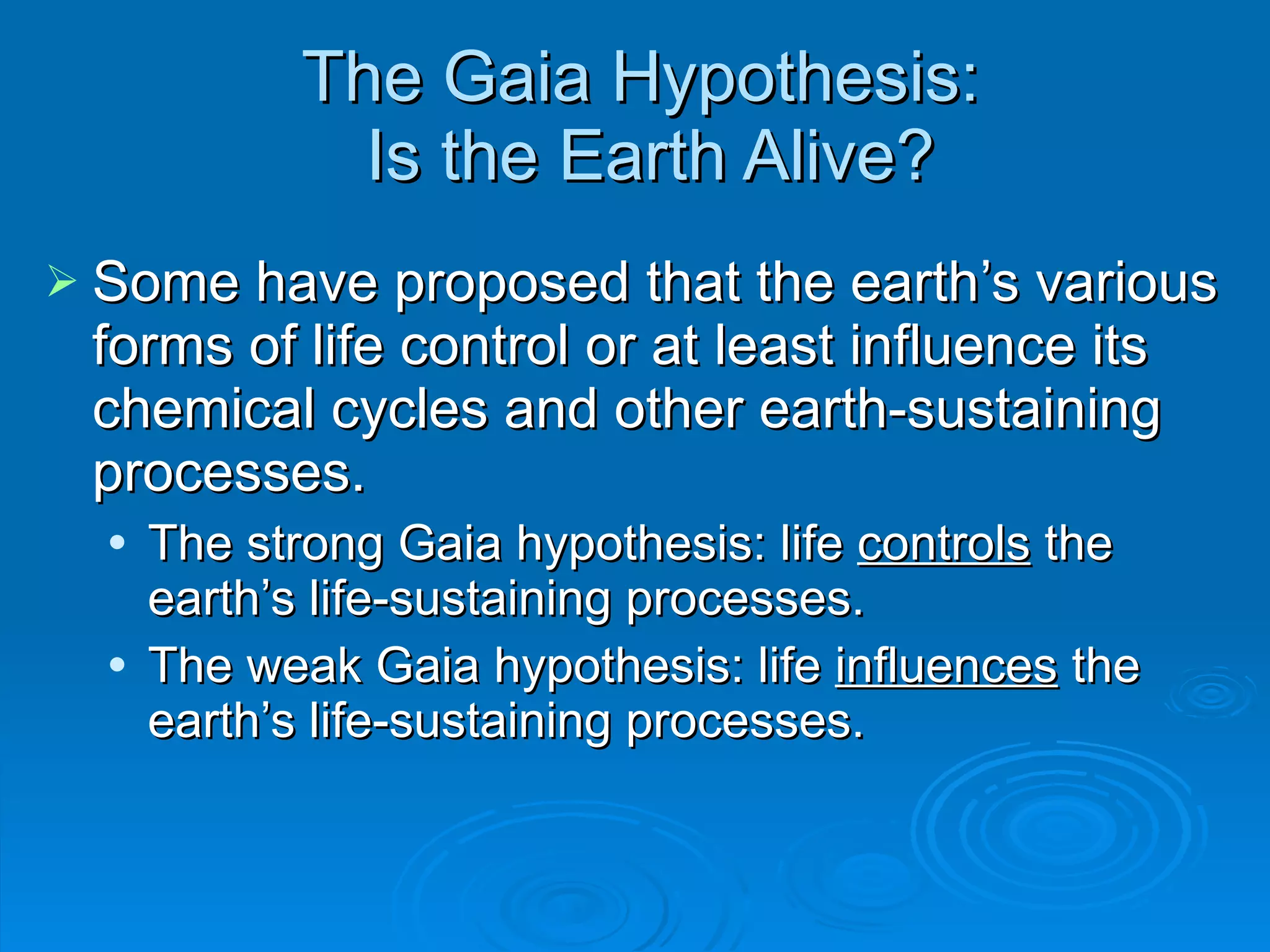 The Gaia Hypothesis:  Is the Earth Alive? Some have proposed that the earth ’s various forms of life control or at least influence its chemical cycles and other earth-sustaining processes. The strong Gaia hypothesis: life  controls  the earth ’s life-sustaining processes. The weak Gaia hypothesis: life  influences  the earth ’s life-sustaining processes. 