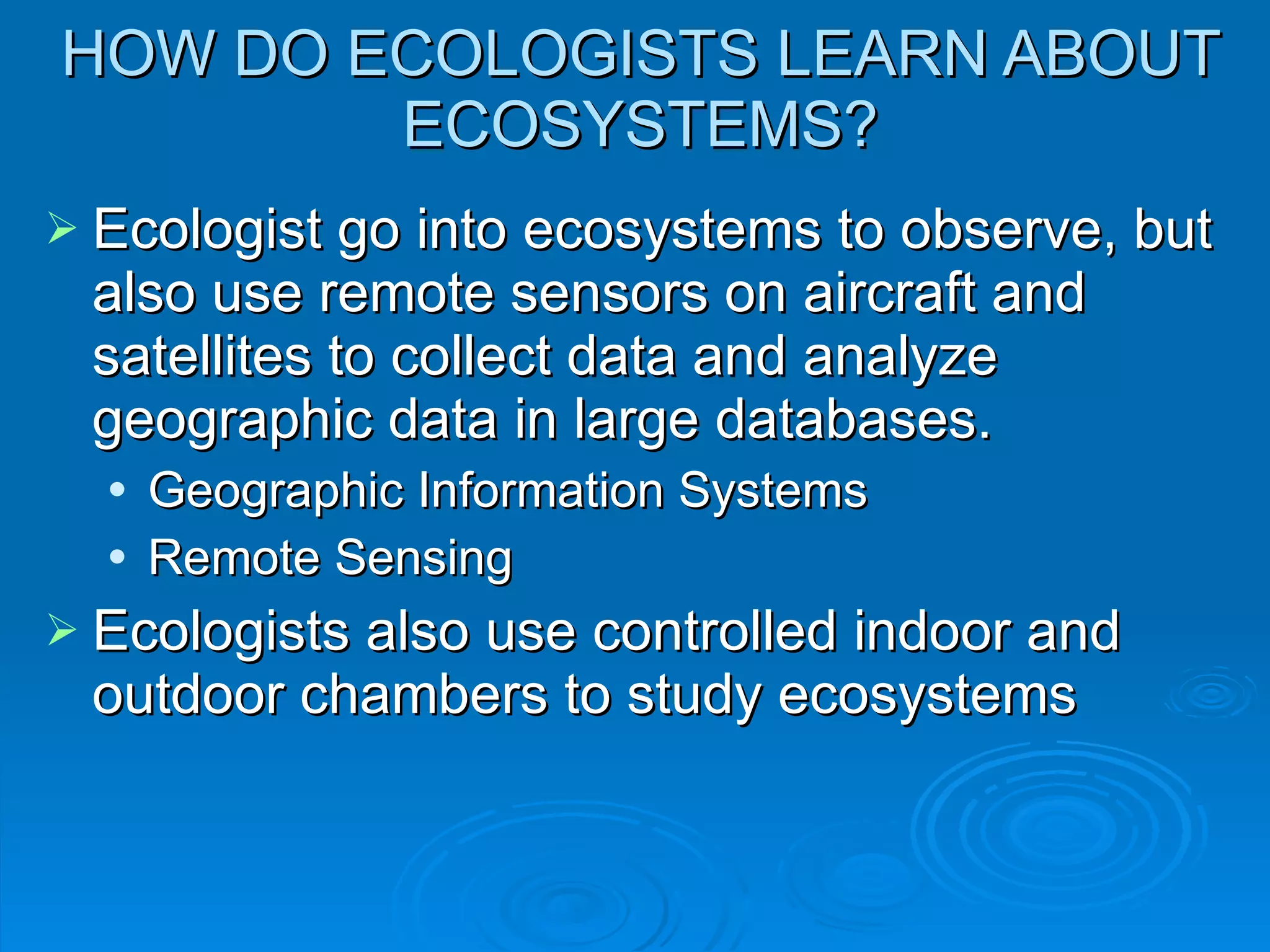 HOW DO ECOLOGISTS LEARN ABOUT ECOSYSTEMS? Ecologist go into ecosystems to observe, but also use remote sensors on aircraft and satellites to collect data and analyze geographic data in large databases. Geographic Information Systems Remote Sensing Ecologists also use controlled indoor and outdoor chambers to study ecosystems 