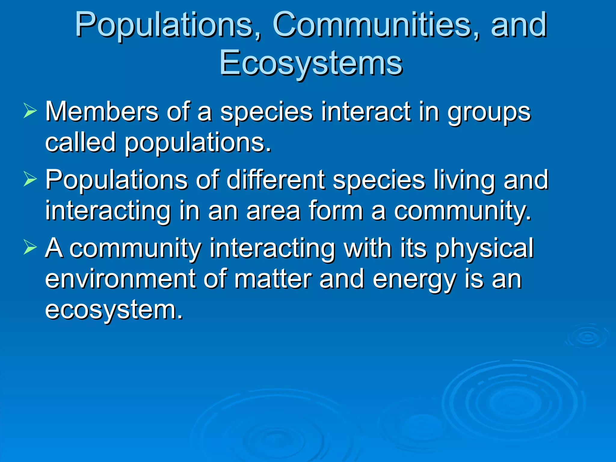 Populations, Communities, and Ecosystems Members of a species interact in groups called populations. Populations of different species living and interacting in an area form a community. A community interacting with its physical environment of matter and energy is an ecosystem. 