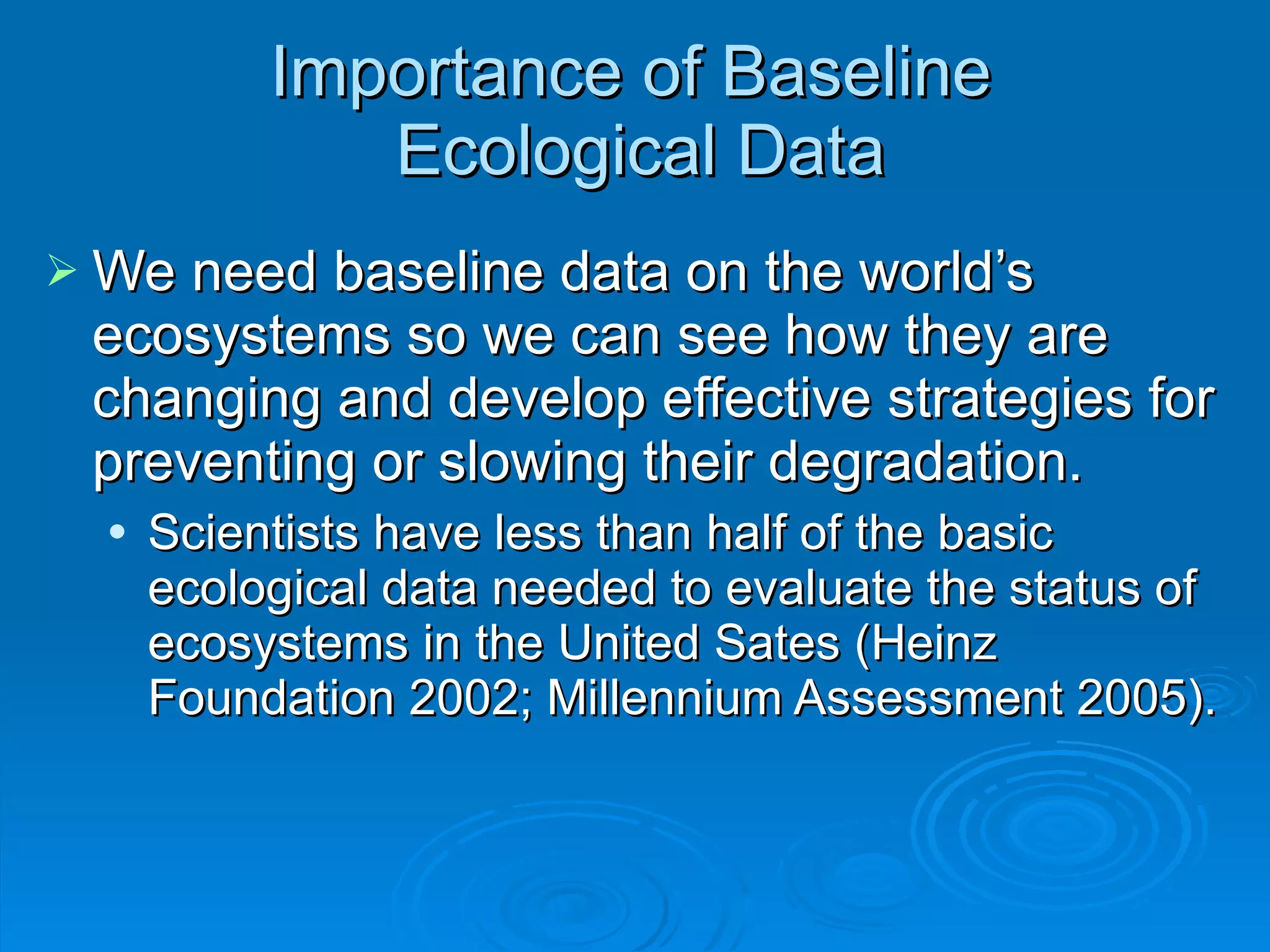 Importance of Baseline  Ecological Data We need baseline data on the world ’s ecosystems so we can see how they are changing and develop effective strategies for preventing or slowing their degradation. Scientists have less than half of the basic ecological data needed to evaluate the status of ecosystems in the United Sates (Heinz Foundation 2002; Millennium Assessment 2005). 