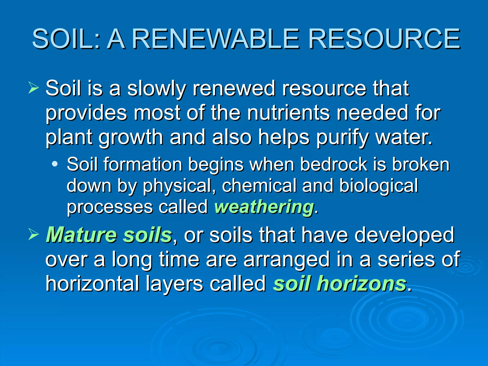 SOIL: A RENEWABLE RESOURCE Soil is a slowly renewed resource that provides most of the nutrients needed for plant growth and also helps purify water. Soil formation begins when bedrock is broken down by physical, chemical and biological processes called  weathering . Mature soils , or soils that have developed over a long time are arranged in a series of horizontal layers called  soil horizons . 