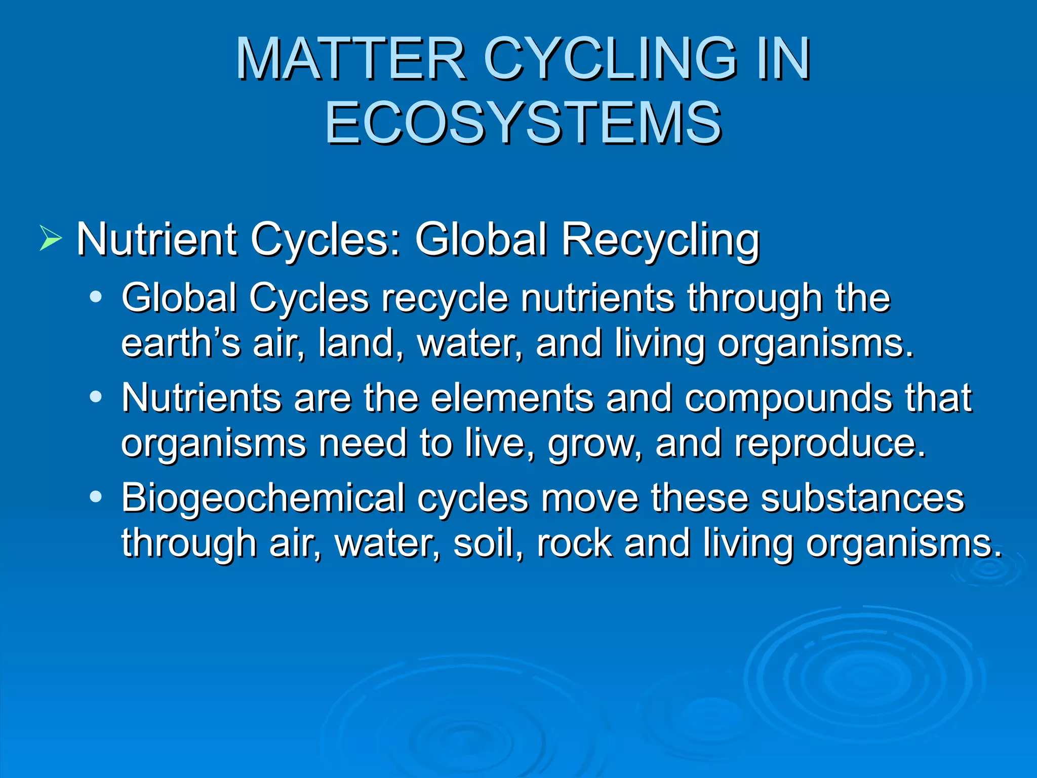 MATTER CYCLING IN ECOSYSTEMS Nutrient Cycles: Global Recycling Global Cycles recycle nutrients through the earth ’s air, land, water, and living organisms. Nutrients are the elements and compounds that organisms need to live, grow, and reproduce. Biogeochemical cycles move these substances through air, water, soil, rock and living organisms. 