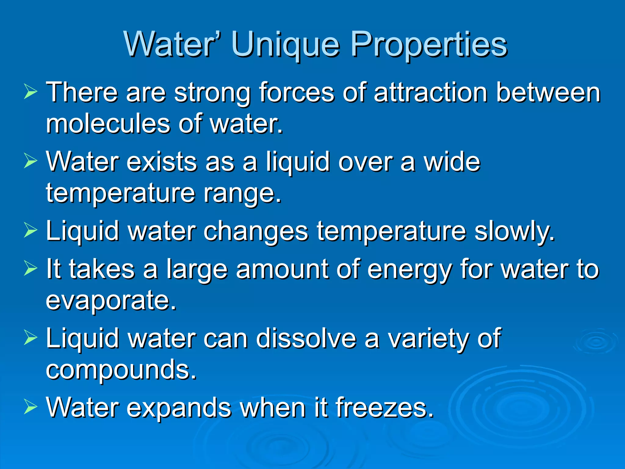Water ’ Unique Properties There are strong forces of attraction between molecules of water. Water exists as a liquid over a wide temperature range.  Liquid water changes temperature slowly. It takes a large amount of energy for water to evaporate. Liquid water can dissolve a variety of compounds. Water expands when it freezes. 