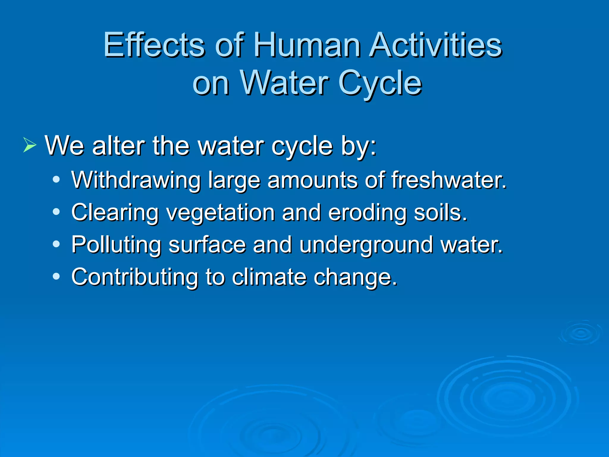Effects of Human Activities  on Water Cycle We alter the water cycle by: Withdrawing large amounts of freshwater. Clearing vegetation and eroding soils. Polluting surface and underground water. Contributing to climate change. 