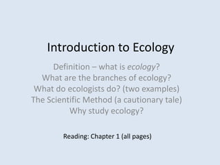 Introduction to Ecology
Definition – what is ecology?
What are the branches of ecology?
What do ecologists do? (two examples)
The Scientific Method (a cautionary tale)
Why study ecology?
Reading: Chapter 1 (all pages)
 