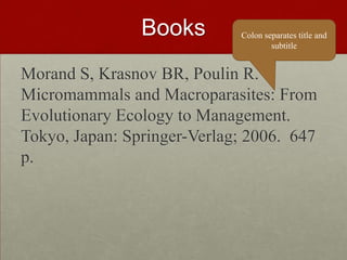 Books
Morand S, Krasnov BR, Poulin R.
Micromammals and Macroparasites: From
Evolutionary Ecology to Management.
Tokyo, Japan: Springer-Verlag; 2006. 647
p.
Colon separates title and
subtitle
 