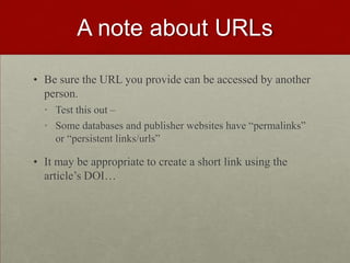 A note about URLs
• Be sure the URL you provide can be accessed by another
person.
• Test this out –
• Some databases and publisher websites have “permalinks”
or “persistent links/urls”
• It may be appropriate to create a short link using the
article’s DOI…
 