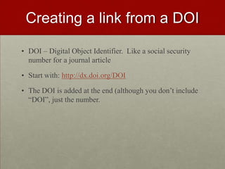 Creating a link from a DOI
• DOI – Digital Object Identifier. Like a social security
number for a journal article
• Start with: http://dx.doi.org/DOI
• The DOI is added at the end (although you don’t include
“DOI”, just the number.
 