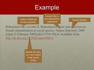 Example
Rubenstein DR, Lovette IJ. Reproductive skew and selection on
female ornamentation in social species. Nature [Internet]. 2009
[cited 11 February 2009];462(7274):786-9. Available from:
http://dx.doi.org/10.1038/nature08614
Author initials do
not have periods.
Journal title is
not italicized or
underlined
Include format.
Include the date
you last looked
at the article
online
 