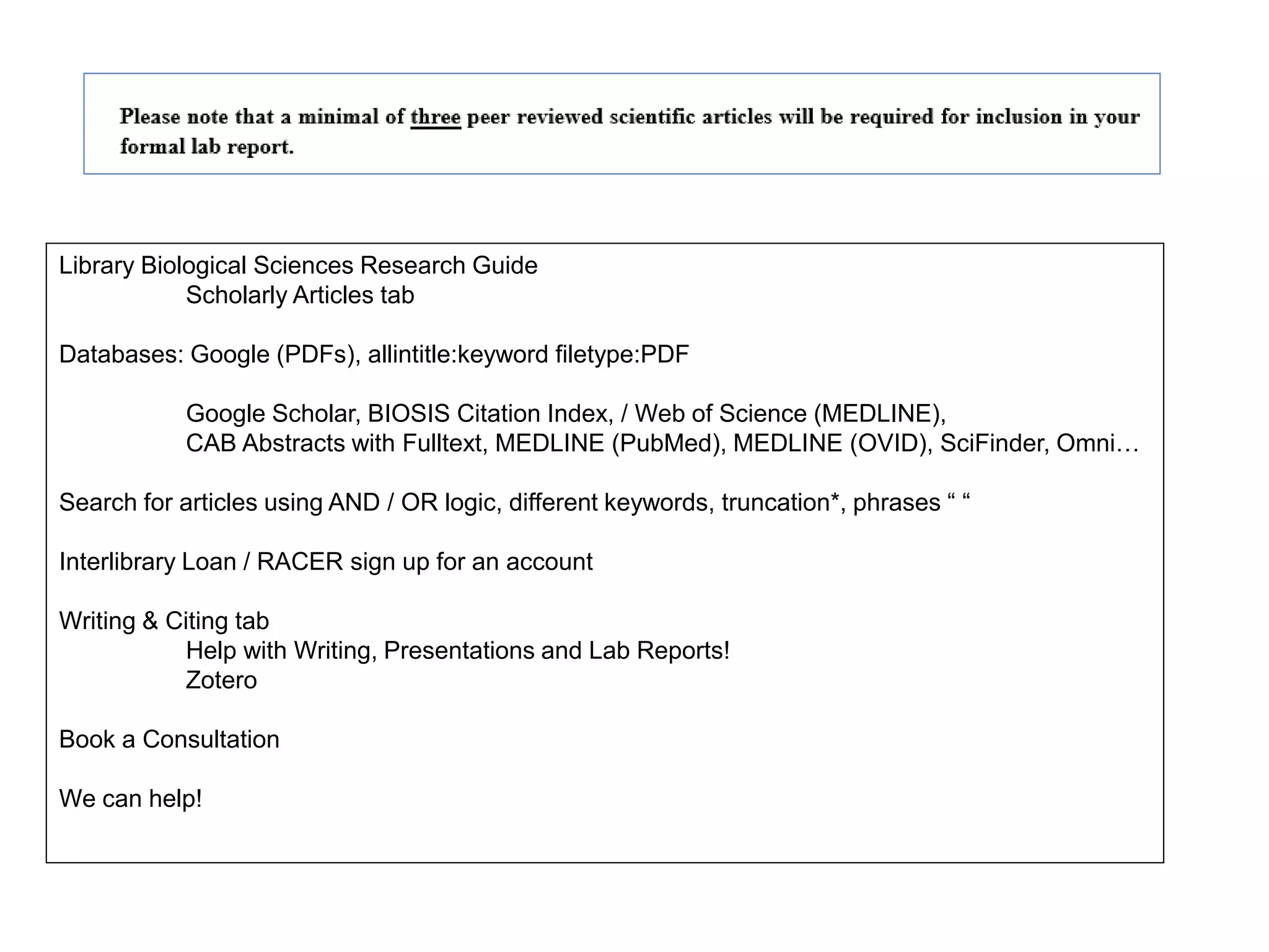 Library Biological Sciences Research Guide
Scholarly Articles tab
Databases: Google (PDFs), allintitle:keyword filetype:PDF
Google Scholar, BIOSIS Citation Index, / Web of Science (MEDLINE),
CAB Abstracts with Fulltext, MEDLINE (PubMed), MEDLINE (OVID), SciFinder, Omni…
Search for articles using AND / OR logic, different keywords, truncation*, phrases “ “
Interlibrary Loan / RACER sign up for an account
Writing & Citing tab
Help with Writing, Presentations and Lab Reports!
Zotero
Book a Consultation
We can help!
 