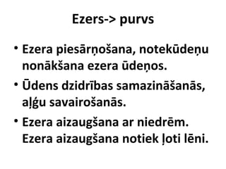 Ezers-> purvs
• Ezera piesārņošana, notekūdeņu
nonākšana ezera ūdeņos.
• Ūdens dzidrības samazināšanās,
aļģu savairošanās.
• Ezera aizaugšana ar niedrēm.
Ezera aizaugšana notiek ļoti lēni.

 