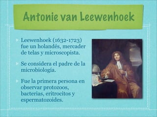 Antonie van Leewenhoek
Leewenhoek (1632-1723)
fue un holandés, mercader
de telas y microscopista.

Se considera el padre de la
microbiología.

Fue la primera persona en
observar protozoos,
bacterias, eritrocitos y
espermatozoides.
 