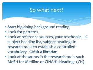 So what next?
• Start big doing background reading
• Look for patterns
• Look at reference sources, your textbooks, LC
subject heading list, subject headings in
research tools to establish a controlled
vocabulary Ask a librarian
• Look at thesaurus in the research tools such
MeSH for Medline or CINAHL Headings (CH)
 