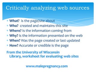 Critically analyzing web sources
What? is the page/site about
Who? created and maintains this site
Where? Is the information coming from
Why? Is the information presented on the web
When? Was the page created or last updated
How? Accurate or credible is the page
From the University of Wisconsin
Library, worksheet for evaluating web sites
www.malepregnancy.com
 