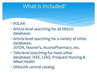 What is included?
POLAR
Article-level searching for all EBSCO
databases
Article-level searching for a variety of other
databases:
JSTOR, Hoover’s, AccessPharmacy, etc.
Title-level searching for most other
databases: IEEE, CIAO, Proquest Nursing &
Allied Health
OhioLink central catalog
 