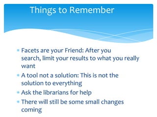 Things to Remember
Facets are your Friend: After you
search, limit your results to what you really
want
A tool not a solution: This is not the
solution to everything
Ask the librarians for help
There will still be some small changes
coming
 