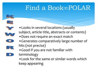 •Looks in several locations (usually
subject, article title, abstracts or contents)
•Does not require an exact match
•Generates comparatively large number of
hits (not precise)
•Good if you are not familiar with
terminology
•Look for the same or similar words which
keep appearing
Find a Book∞POLAR
 