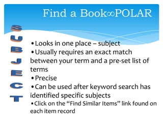 •Looks in one place – subject
•Usually requires an exact match
between your term and a pre-set list of
terms
•Precise
•Can be used after keyword search has
identified specific subjects
•Click on the “Find Similar Items” link found on
each item record
Find a Book∞POLAR
 