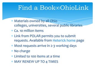 Find a Book∞OhioLink
Materials owned by all Ohio
colleges, universities, several public libraries
Ca. 10 million items
Link from POLAR permits you to submit
requests. Available from Heterick home page
Most requests arrive in 2-3 working days
No charge
Limited to 100 items at a time
MAY RENEW UP TO 4 TIMES
 