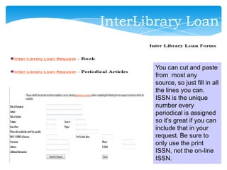 You can cut and paste
from most any
source, so just fill in all
the lines you can.
ISSN is the unique
number every
periodical is assigned
so it’s great if you can
include that in your
request. Be sure to
only use the print
ISSN, not the on-line
ISSN.
InterLibrary Loan
 