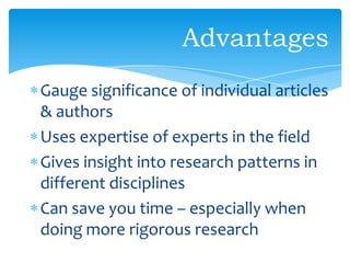 Gauge significance of individual articles
& authors
Uses expertise of experts in the field
Gives insight into research patterns in
different disciplines
Can save you time – especially when
doing more rigorous research
Advantages
 
