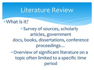 Literature Review
What is it?
Survey of sources, scholarly
articles, government
docs, books, dissertations, conference
proceedings…
Overview of significant literature on a
topic often limited to a specific time
period
 