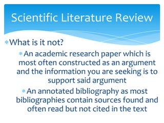Scientific Literature Review
What is it not?
An academic research paper which is
most often constructed as an argument
and the information you are seeking is to
support said argument
An annotated bibliography as most
bibliographies contain sources found and
often read but not cited in the text
 