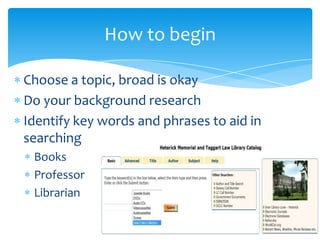 Choose a topic, broad is okay
Do your background research
Identify key words and phrases to aid in
searching
Books
Professor
Librarian
How to begin
 