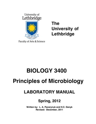 The
                           University of
                           Lethbridge




     BIOLOGY 3400
Principles of Microbiology
    LABORATORY MANUAL
               Spring, 2012
     Written by: L. A. Pacarynuk and H.C. Danyk
              Revised: December, 2011
 