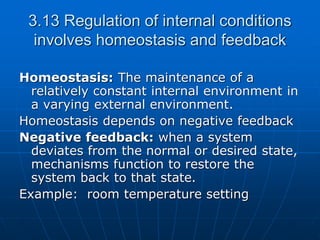 3.13 Regulation of internal conditions
involves homeostasis and feedback
Homeostasis: The maintenance of a
relatively constant internal environment in
a varying external environment.
Homeostasis depends on negative feedback
Negative feedback: when a system
deviates from the normal or desired state,
mechanisms function to restore the
system back to that state.
Example: room temperature setting
 