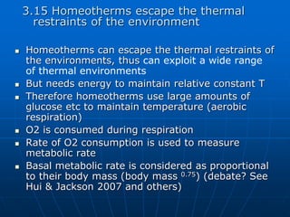 3.15 Homeotherms escape the thermal
restraints of the environment
 Homeotherms can escape the thermal restraints of
the environments, thus can exploit a wide range
of thermal environments
 But needs energy to maintain relative constant T
 Therefore homeotherms use large amounts of
glucose etc to maintain temperature (aerobic
respiration)
 O2 is consumed during respiration
 Rate of O2 consumption is used to measure
metabolic rate
 Basal metabolic rate is considered as proportional
to their body mass (body mass 0.75) (debate? See
Hui & Jackson 2007 and others)
 