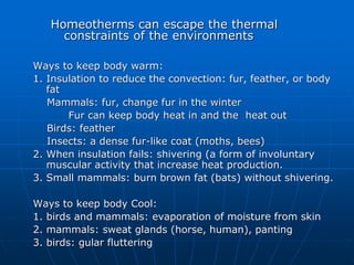 Homeotherms can escape the thermal
constraints of the environments
Ways to keep body warm:
1. Insulation to reduce the convection: fur, feather, or body
fat
Mammals: fur, change fur in the winter
Fur can keep body heat in and the heat out
Birds: feather
Insects: a dense fur-like coat (moths, bees)
2. When insulation fails: shivering (a form of involuntary
muscular activity that increase heat production.
3. Small mammals: burn brown fat (bats) without shivering.
Ways to keep body Cool:
1. birds and mammals: evaporation of moisture from skin
2. mammals: sweat glands (horse, human), panting
3. birds: gular fluttering
 