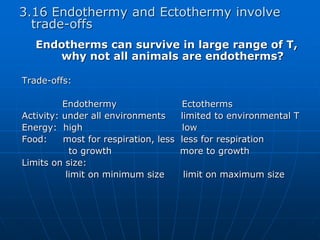 3.16 Endothermy and Ectothermy involve
trade-offs
Endotherms can survive in large range of T,
why not all animals are endotherms?
Trade-offs:
Endothermy Ectotherms
Activity: under all environments limited to environmental T
Energy: high low
Food: most for respiration, less less for respiration
to growth more to growth
Limits on size:
limit on minimum size limit on maximum size
 